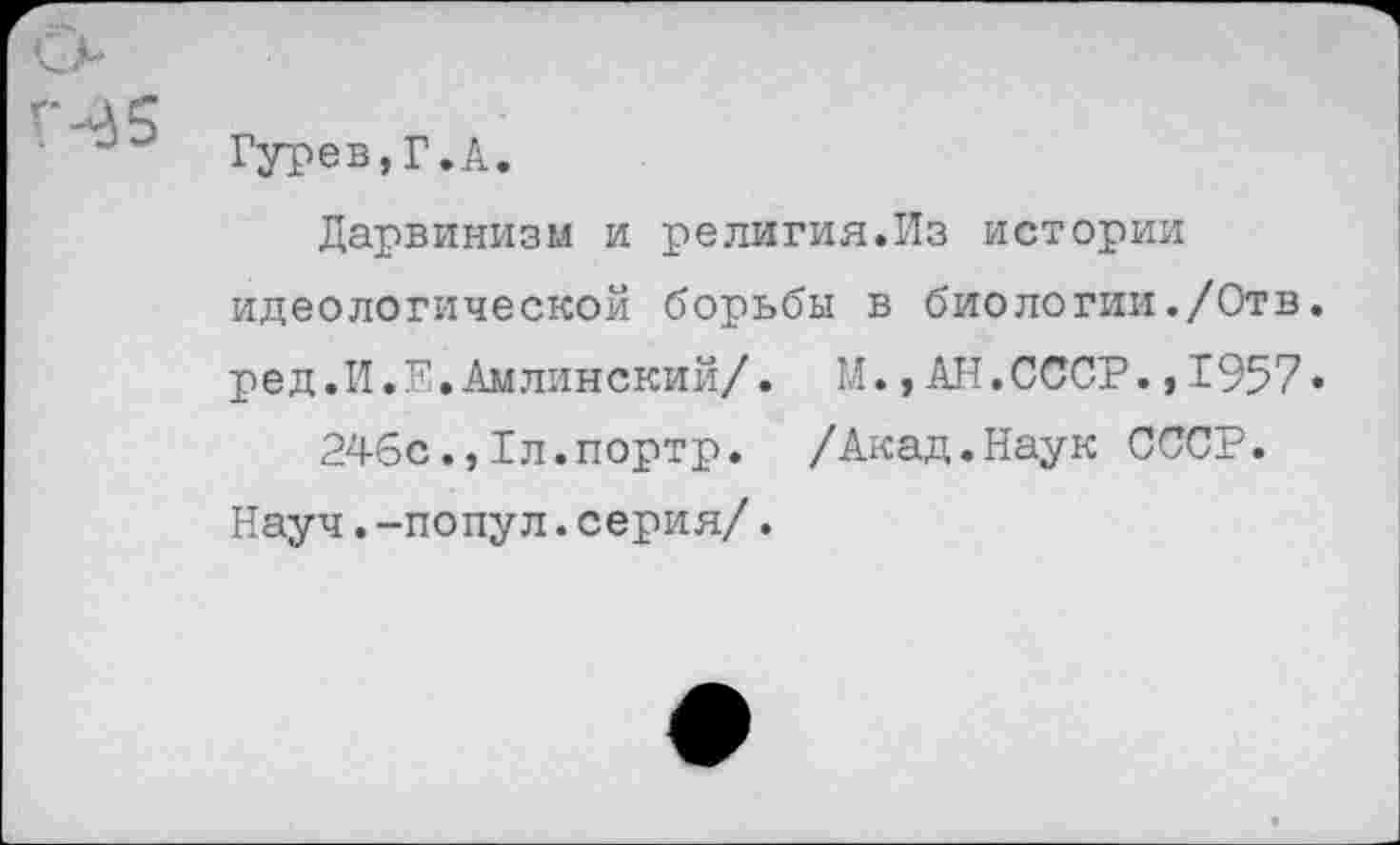 ﻿Гурев,Г.А.
Дарвинизм и религия.Из истории идеологической борьбы в биологии./Отв. ред.И.Е.Амлинский/. М.,АН.СССР.,1957• 246с.,1л.портр. /Акад.Наук СССР.
Науч.-попул.серия/.